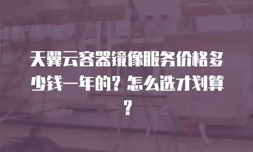 天翼云容器镜像服务价格多少钱一年的？怎么选才划算？