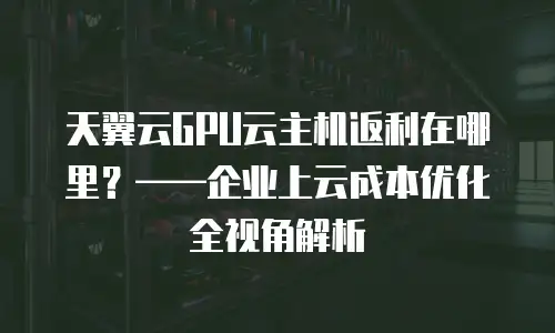 天翼云GPU云主机返利在哪里？——企业上云成本优化全视角解析