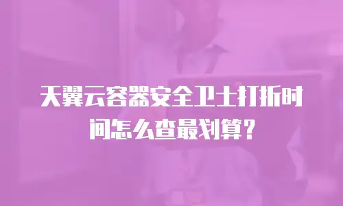 天翼云容器安全卫士打折时间怎么查最划算？