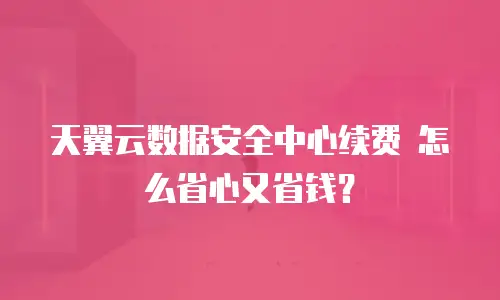天翼云数据安全中心续费 怎么省心又省钱？