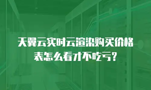 天翼云实时云渲染购买价格表怎么看才不吃亏？