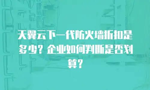 天翼云下一代防火墙折扣是多少？企业如何判断是否划算？