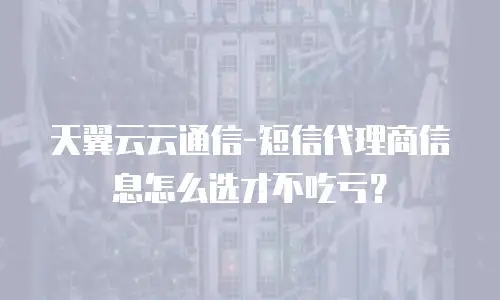 天翼云云通信-短信代理商信息怎么选才不吃亏？