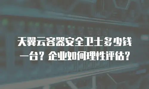 天翼云容器安全卫士多少钱一台？企业如何理性评估？