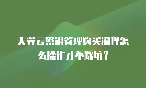 天翼云密钥管理购买流程怎么操作才不踩坑？