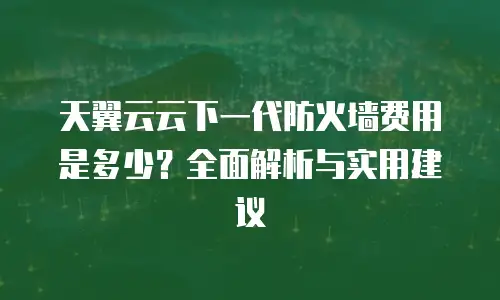 天翼云云下一代防火墙费用是多少？全面解析与实用建议
