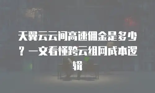 天翼云云间高速佣金是多少？一文看懂跨云组网成本逻辑