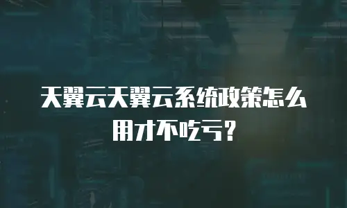 天翼云天翼云系统政策怎么用才不吃亏？