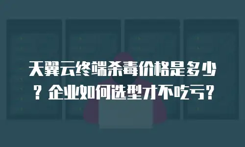 天翼云终端杀毒价格是多少？企业如何选型才不吃亏？