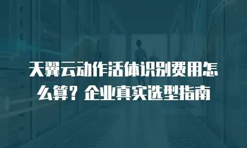 天翼云动作活体识别费用怎么算？企业真实选型指南