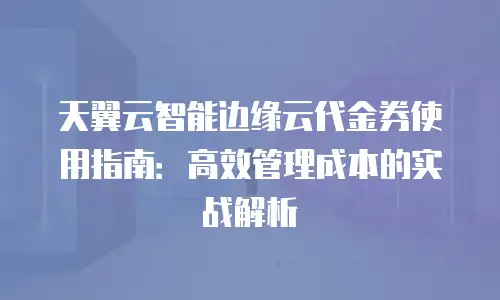 天翼云智能边缘云代金券使用指南：高效管理成本的实战解析