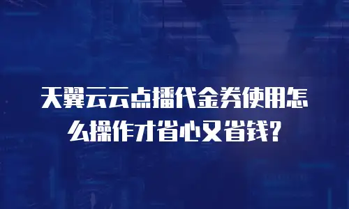 天翼云云点播代金券使用怎么操作才省心又省钱？