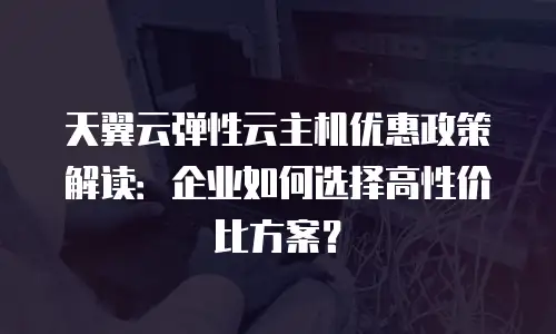天翼云弹性云主机优惠政策解读：企业如何选择高性价比方案？