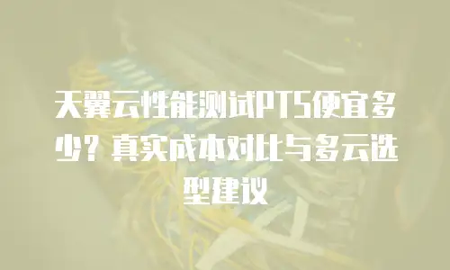 天翼云性能测试PTS便宜多少？真实成本对比与多云选型建议