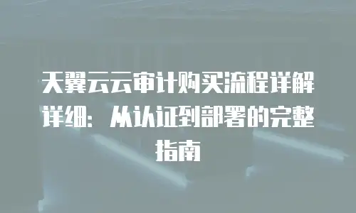 天翼云云审计购买流程详解详细：从认证到部署的完整指南