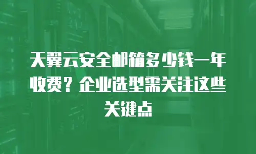 天翼云安全邮箱多少钱一年收费？企业选型需关注这些关键点