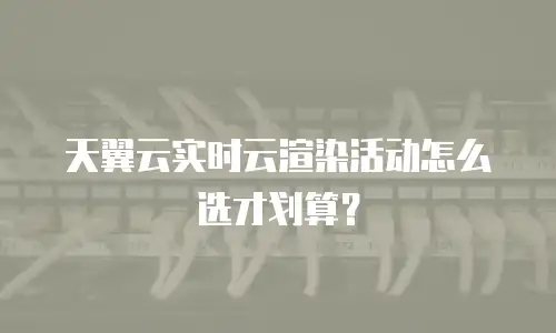 天翼云实时云渲染活动怎么选才划算？