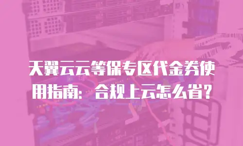 天翼云云等保专区代金券使用指南：合规上云怎么省？