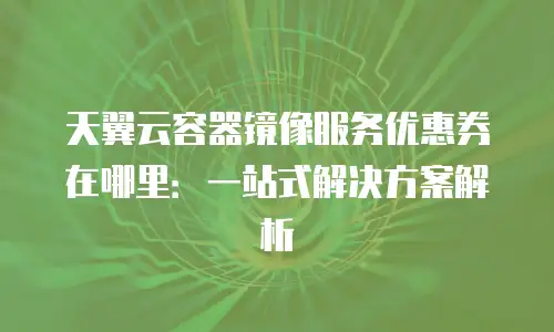 天翼云容器镜像服务优惠券在哪里：一站式解决方案解析