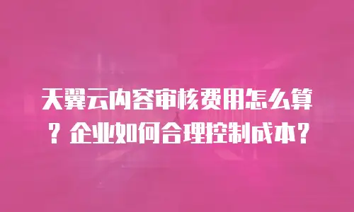 天翼云内容审核费用怎么算？企业如何合理控制成本？