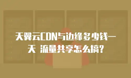 天翼云CDN与边缘多少钱一天 流量共享怎么搞？