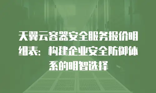 天翼云容器安全服务报价明细表：构建企业安全防御体系的明智选择