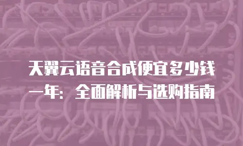 天翼云语音合成便宜多少钱一年：全面解析与选购指南