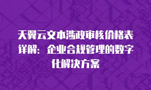 天翼云文本涉政审核价格表详解：企业合规管理的数字化解决方案