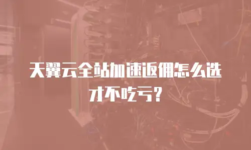 天翼云全站加速返佣怎么选才不吃亏？