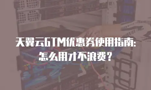 天翼云GTM优惠券使用指南：怎么用才不浪费？