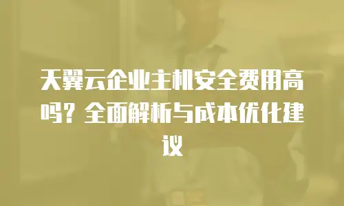 天翼云企业主机安全费用高吗？全面解析与成本优化建议