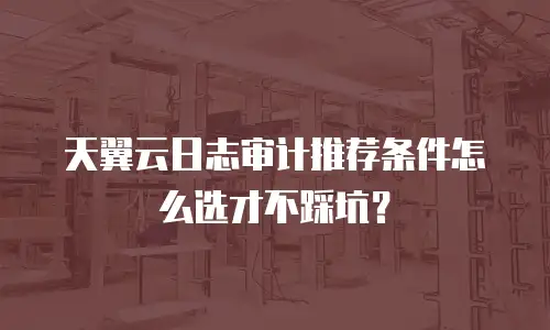 天翼云日志审计推荐条件怎么选才不踩坑？