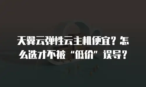 天翼云弹性云主机便宜？怎么选才不被“低价”误导？