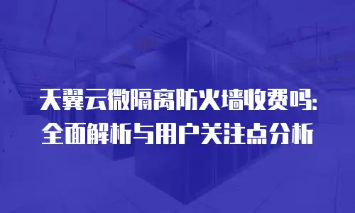 天翼云微隔离防火墙收费吗：全面解析与用户关注点分析