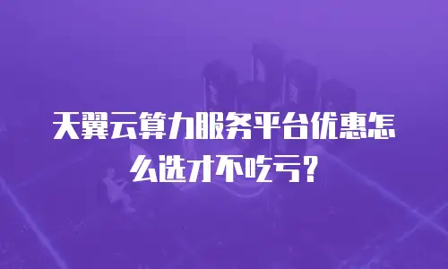 天翼云算力服务平台优惠怎么选才不吃亏？