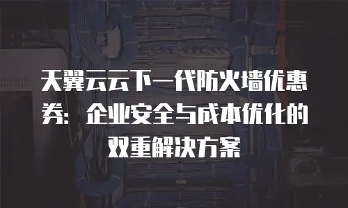 天翼云云下一代防火墙优惠券：企业安全与成本优化的双重解决方案