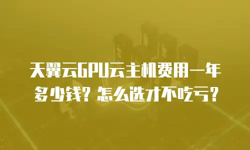 天翼云GPU云主机费用一年多少钱？怎么选才不吃亏？