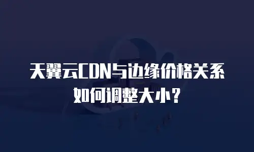 天翼云CDN与边缘价格关系如何调整大小？
