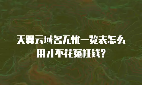 天翼云域名无忧一览表怎么用才不花冤枉钱？