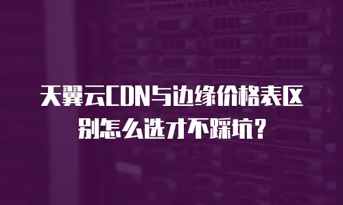 天翼云CDN与边缘价格表区别怎么选才不踩坑？