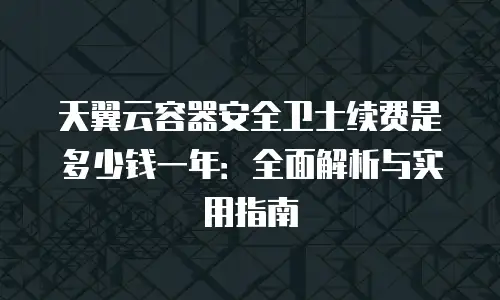 天翼云容器安全卫士续费是多少钱一年：全面解析与实用指南