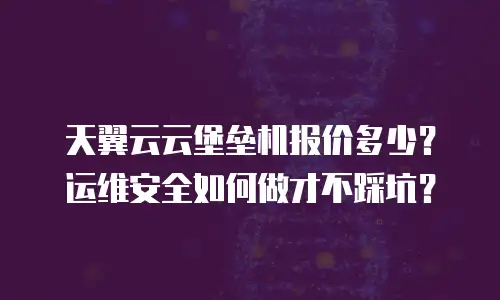 天翼云云堡垒机报价多少？运维安全如何做才不踩坑？