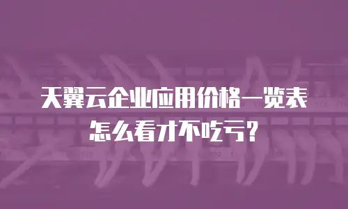天翼云企业应用价格一览表怎么看才不吃亏？