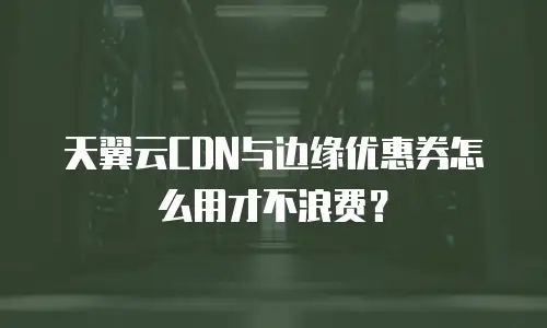 天翼云CDN与边缘优惠券怎么用才不浪费？