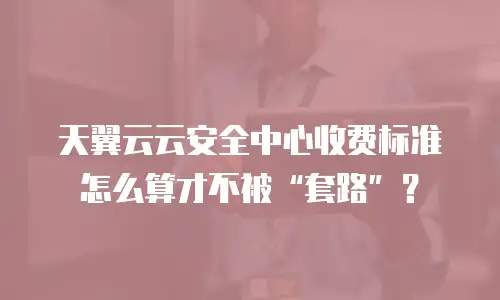 天翼云云安全中心收费标准怎么算才不被&ldquo;套路&rdquo;？