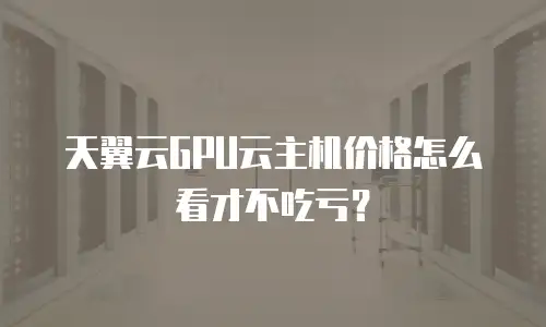 天翼云GPU云主机价格怎么看才不吃亏？
