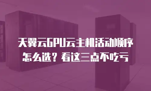 天翼云GPU云主机活动顺序怎么选？看这三点不吃亏