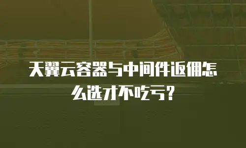 天翼云容器与中间件返佣怎么选才不吃亏？