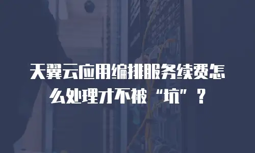 天翼云应用编排服务续费怎么处理才不被&ldquo;坑&rdquo;？