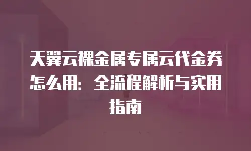 天翼云裸金属专属云代金券怎么用：全流程解析与实用指南